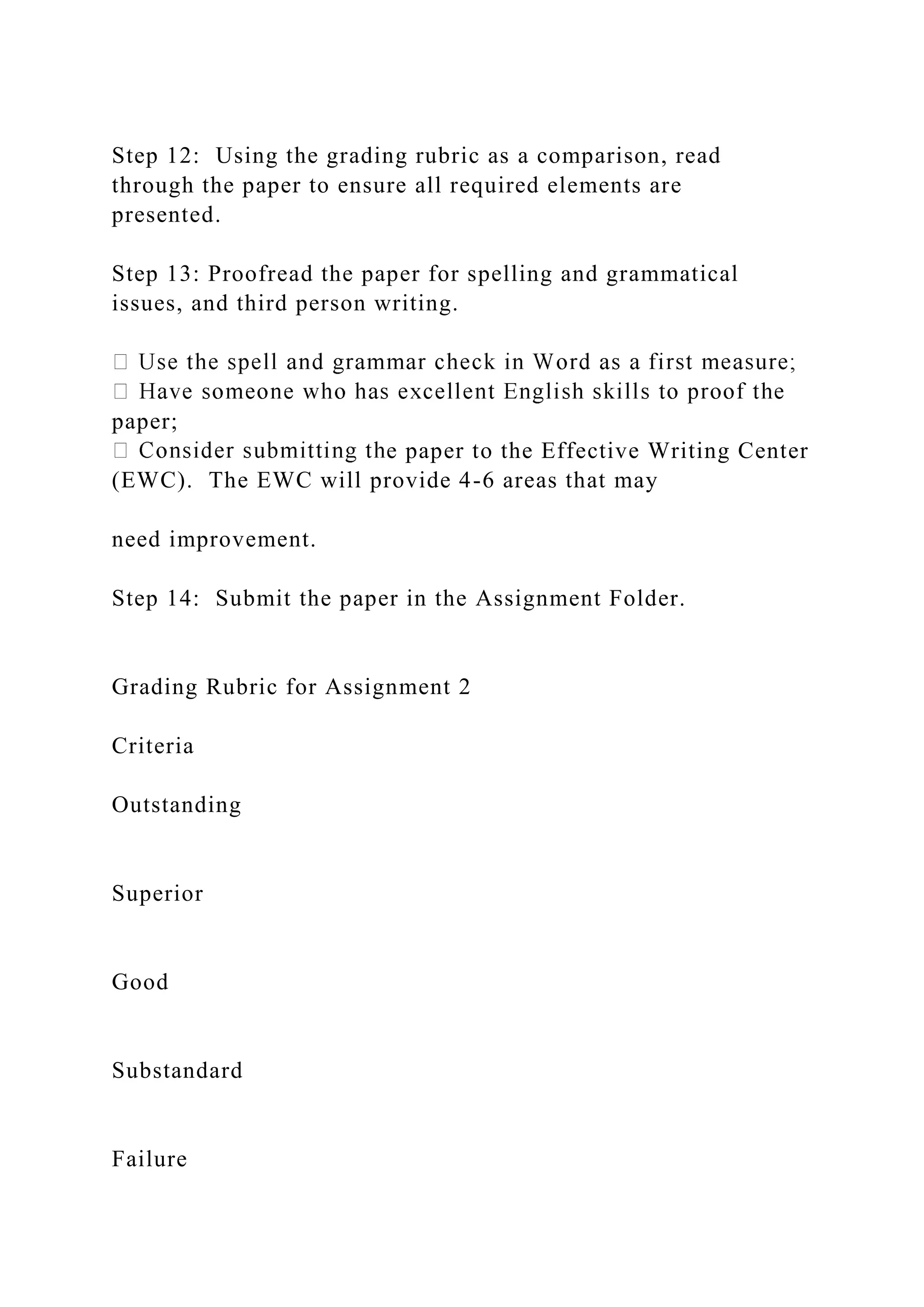 Step 12: Using the grading rubric as a comparison, read
through the paper to ensure all required elements are
presented.
Step 13: Proofread the paper for spelling and grammatical
issues, and third person writing.
paper;
e paper to the Effective Writing Center
(EWC). The EWC will provide 4-6 areas that may
need improvement.
Step 14: Submit the paper in the Assignment Folder.
Grading Rubric for Assignment 2
Criteria
Outstanding
Superior
Good
Substandard
Failure
 