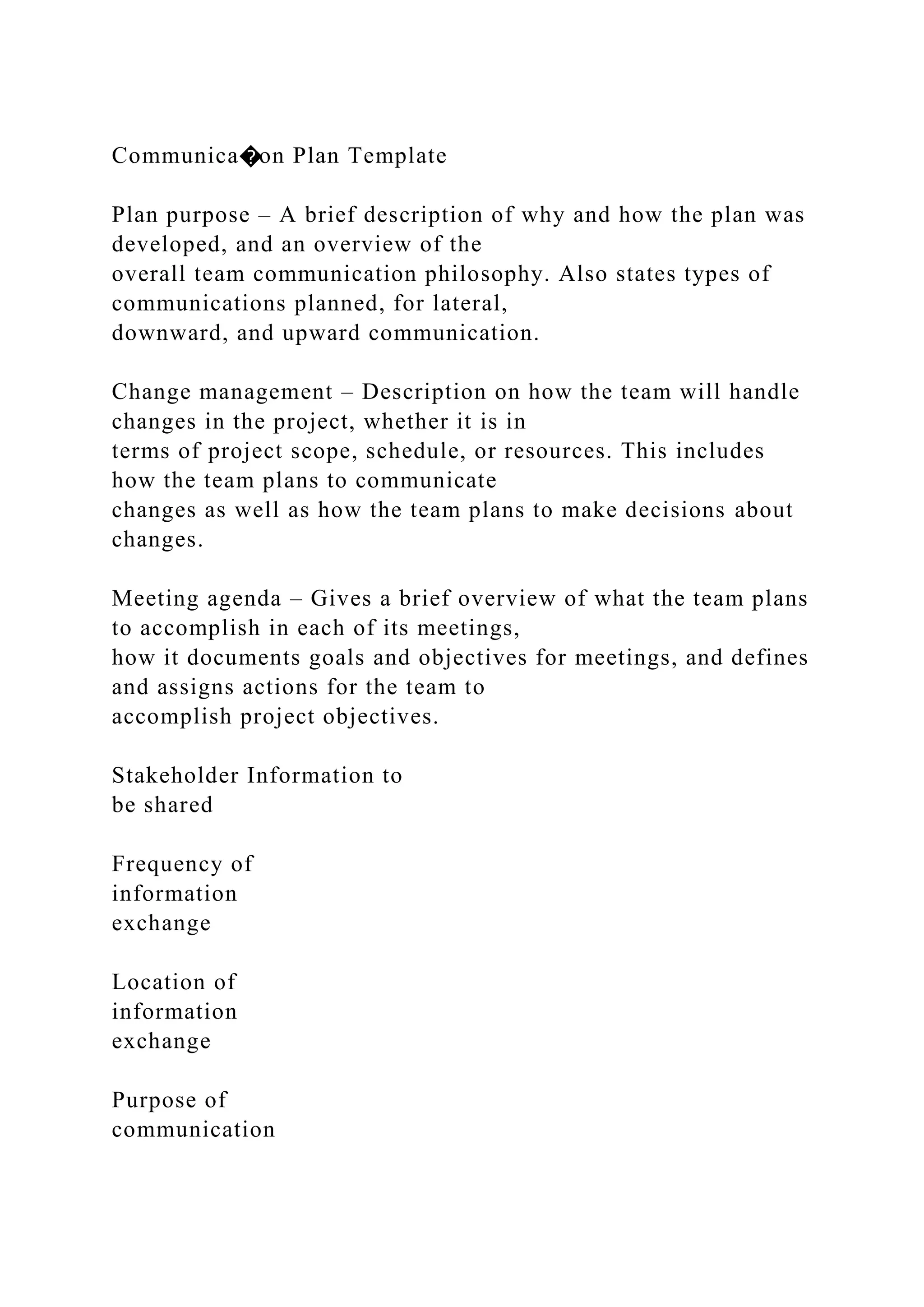 Communica�on Plan Template
Plan purpose – A brief description of why and how the plan was
developed, and an overview of the
overall team communication philosophy. Also states types of
communications planned, for lateral,
downward, and upward communication.
Change management – Description on how the team will handle
changes in the project, whether it is in
terms of project scope, schedule, or resources. This includes
how the team plans to communicate
changes as well as how the team plans to make decisions about
changes.
Meeting agenda – Gives a brief overview of what the team plans
to accomplish in each of its meetings,
how it documents goals and objectives for meetings, and defines
and assigns actions for the team to
accomplish project objectives.
Stakeholder Information to
be shared
Frequency of
information
exchange
Location of
information
exchange
Purpose of
communication
 