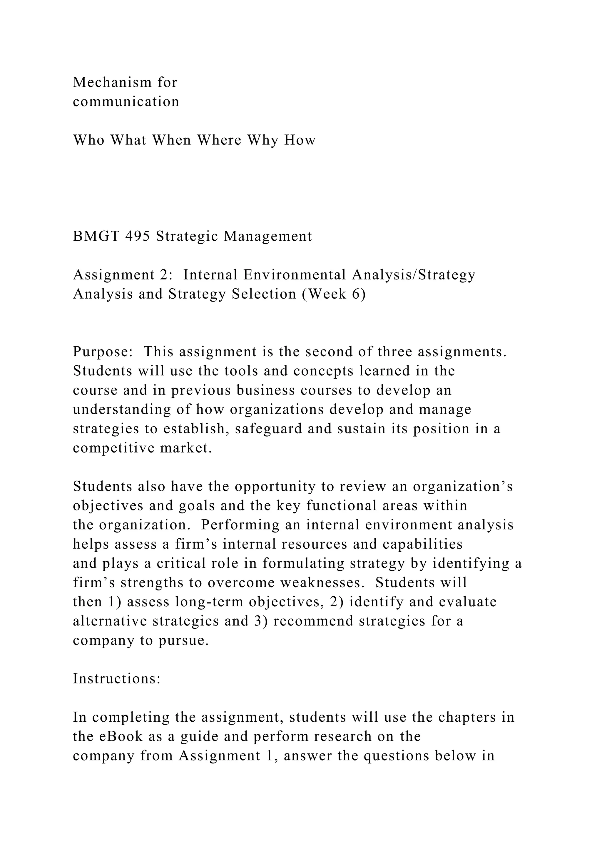 Mechanism for
communication
Who What When Where Why How
BMGT 495 Strategic Management
Assignment 2: Internal Environmental Analysis/Strategy
Analysis and Strategy Selection (Week 6)
Purpose: This assignment is the second of three assignments.
Students will use the tools and concepts learned in the
course and in previous business courses to develop an
understanding of how organizations develop and manage
strategies to establish, safeguard and sustain its position in a
competitive market.
Students also have the opportunity to review an organization’s
objectives and goals and the key functional areas within
the organization. Performing an internal environment analysis
helps assess a firm’s internal resources and capabilities
and plays a critical role in formulating strategy by identifying a
firm’s strengths to overcome weaknesses. Students will
then 1) assess long-term objectives, 2) identify and evaluate
alternative strategies and 3) recommend strategies for a
company to pursue.
Instructions:
In completing the assignment, students will use the chapters in
the eBook as a guide and perform research on the
company from Assignment 1, answer the questions below in
 
