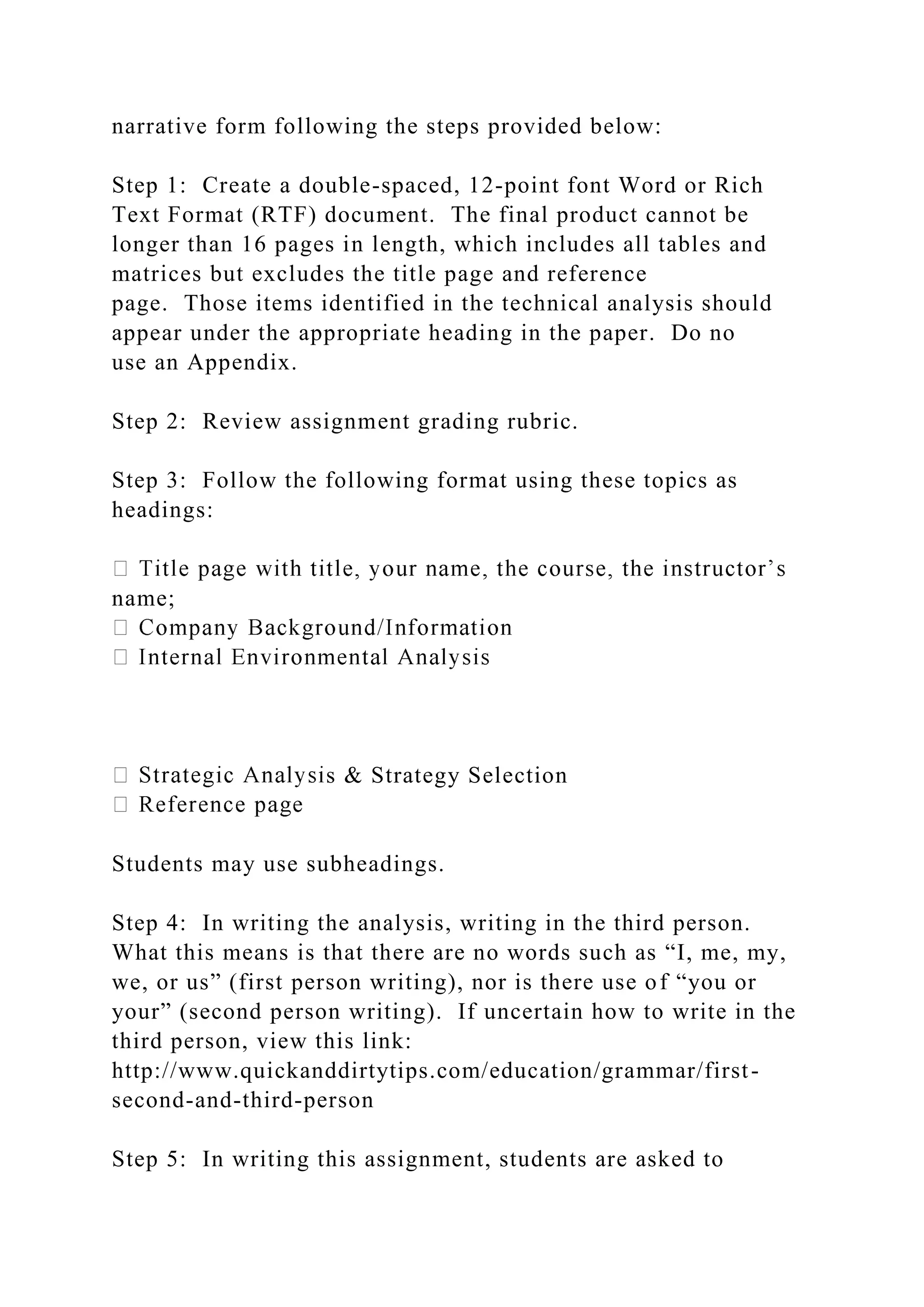 narrative form following the steps provided below:
Step 1: Create a double-spaced, 12-point font Word or Rich
Text Format (RTF) document. The final product cannot be
longer than 16 pages in length, which includes all tables and
matrices but excludes the title page and reference
page. Those items identified in the technical analysis should
appear under the appropriate heading in the paper. Do no
use an Appendix.
Step 2: Review assignment grading rubric.
Step 3: Follow the following format using these topics as
headings:
name;
s & Strategy Selection
Students may use subheadings.
Step 4: In writing the analysis, writing in the third person.
What this means is that there are no words such as “I, me, my,
we, or us” (first person writing), nor is there use of “you or
your” (second person writing). If uncertain how to write in the
third person, view this link:
http://www.quickanddirtytips.com/education/grammar/first-
second-and-third-person
Step 5: In writing this assignment, students are asked to
 