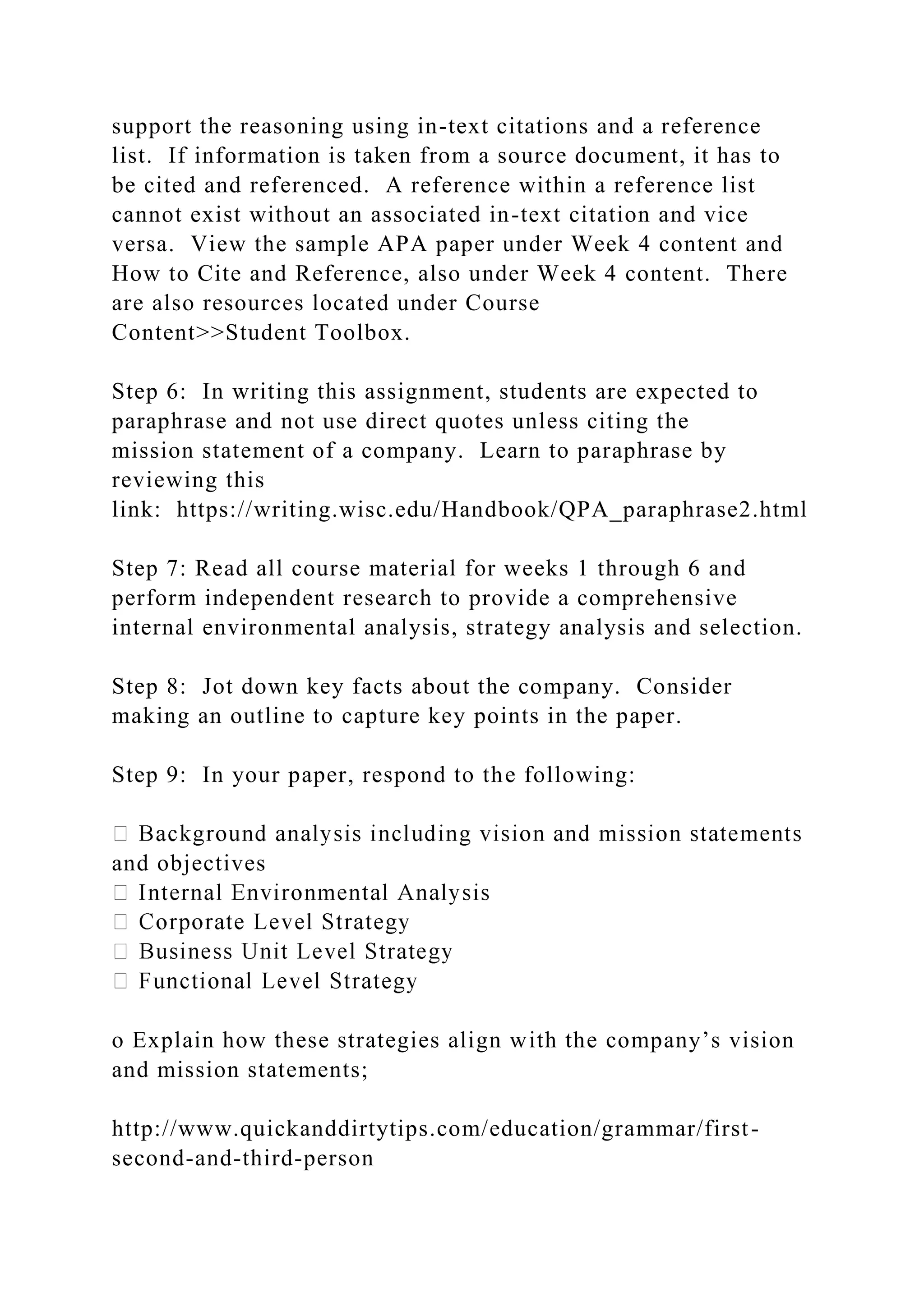 support the reasoning using in-text citations and a reference
list. If information is taken from a source document, it has to
be cited and referenced. A reference within a reference list
cannot exist without an associated in-text citation and vice
versa. View the sample APA paper under Week 4 content and
How to Cite and Reference, also under Week 4 content. There
are also resources located under Course
Content>>Student Toolbox.
Step 6: In writing this assignment, students are expected to
paraphrase and not use direct quotes unless citing the
mission statement of a company. Learn to paraphrase by
reviewing this
link: https://writing.wisc.edu/Handbook/QPA_paraphrase2.html
Step 7: Read all course material for weeks 1 through 6 and
perform independent research to provide a comprehensive
internal environmental analysis, strategy analysis and selection.
Step 8: Jot down key facts about the company. Consider
making an outline to capture key points in the paper.
Step 9: In your paper, respond to the following:
and objectives
o Explain how these strategies align with the company’s vision
and mission statements;
http://www.quickanddirtytips.com/education/grammar/first-
second-and-third-person
 