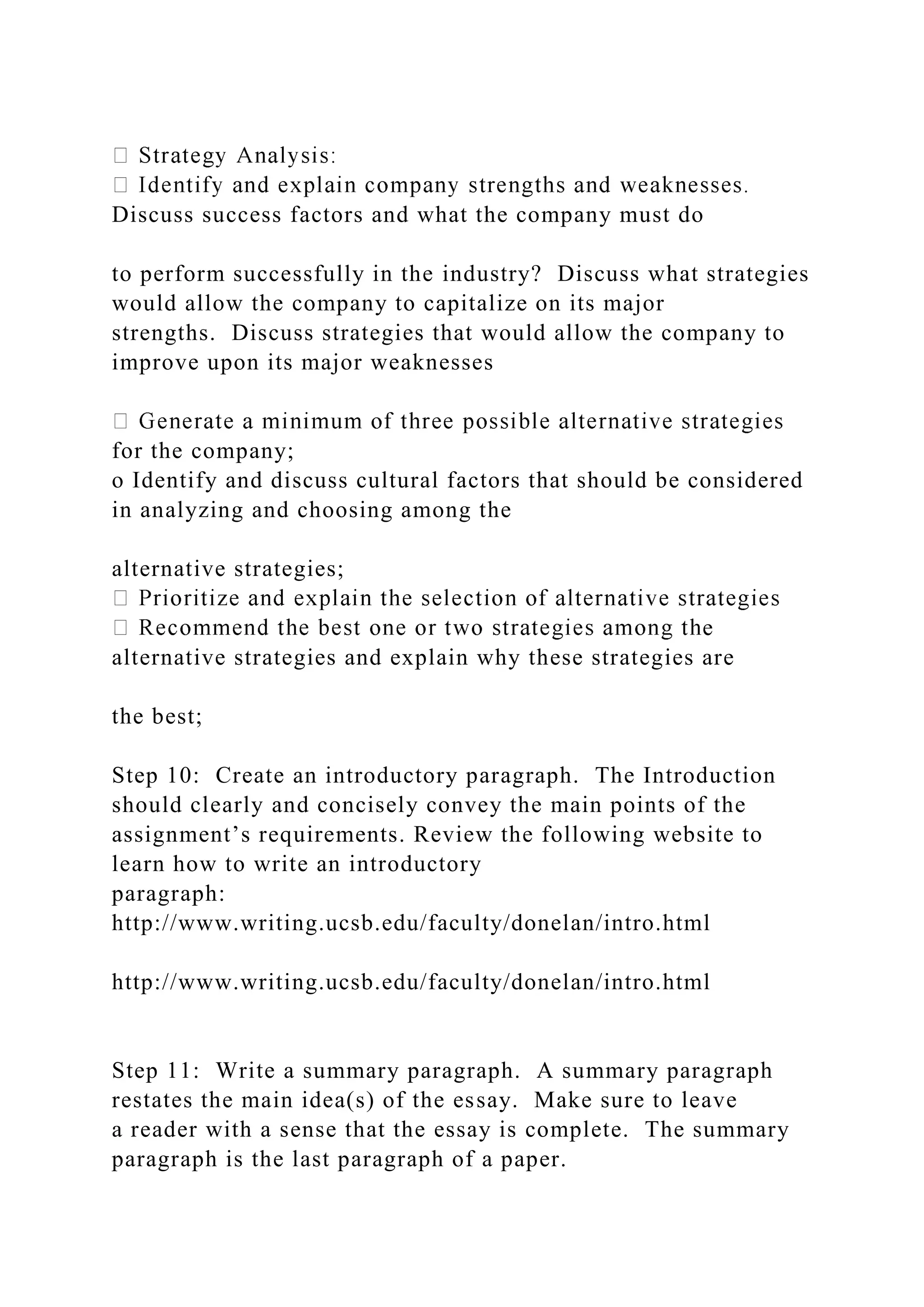Discuss success factors and what the company must do
to perform successfully in the industry? Discuss what strategies
would allow the company to capitalize on its major
strengths. Discuss strategies that would allow the company to
improve upon its major weaknesses
for the company;
o Identify and discuss cultural factors that should be considered
in analyzing and choosing among the
alternative strategies;
e
alternative strategies and explain why these strategies are
the best;
Step 10: Create an introductory paragraph. The Introduction
should clearly and concisely convey the main points of the
assignment’s requirements. Review the following website to
learn how to write an introductory
paragraph:
http://www.writing.ucsb.edu/faculty/donelan/intro.html
http://www.writing.ucsb.edu/faculty/donelan/intro.html
Step 11: Write a summary paragraph. A summary paragraph
restates the main idea(s) of the essay. Make sure to leave
a reader with a sense that the essay is complete. The summary
paragraph is the last paragraph of a paper.
 