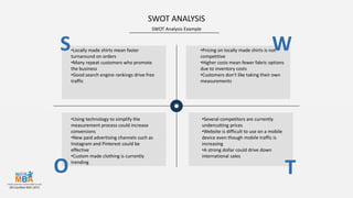 SWOT Analysis Example
SWOT ANALYSIS
S W
O T
•Locally made shirts mean faster
turnaround on orders
•Many repeat customers who promote
the business
•Good search engine rankings drive free
traffic
•Pricing on locally made shirts is not
competitive
•Higher costs mean fewer fabric options
due to inventory costs
•Customers don't like taking their own
measurements
•Using technology to simplify the
measurement process could increase
conversions
•New paid advertising channels such as
Instagram and Pinterest could be
effective
•Custom made clothing is currently
trending
•Several competitors are currently
undercutting prices
•Website is difficult to use on a mobile
device even though mobile traffic is
increasing
•A strong dollar could drive down
international sales
 