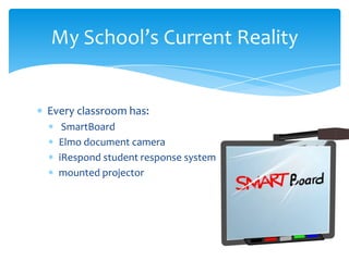 My School’s Current Reality


Every classroom has:
   SmartBoard
  Elmo document camera
  iRespond student response system
  mounted projector
 