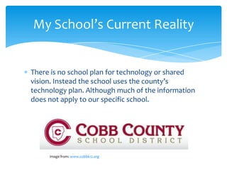 My School’s Current Reality


There is no school plan for technology or shared
vision. Instead the school uses the county’s
technology plan. Although much of the information
does not apply to our specific school.




     Image from: www.cobbk12.org
 