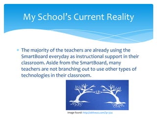My School’s Current Reality


The majority of the teachers are already using the
SmartBoard everyday as instructional support in their
classroom. Aside from the SmartBoard, many
teachers are not branching out to use other types of
technologies in their classroom.




                    Image found: http://obliveus.com/?p=324
 