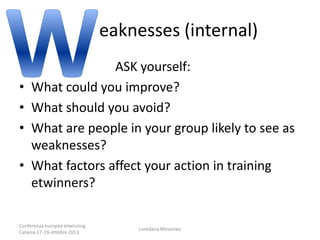 eaknesses (internal)
•
•
•
•

ASK yourself:
What could you improve?
What should you avoid?
What are people in your group likely to see as
weaknesses?
What factors affect your action in training
etwinners?

Conferenza europea etwinning
Catania 17-19-ottobre 2013

Loredana Messineo

 