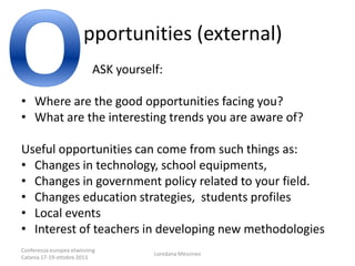pportunities (external)
ASK yourself:
• Where are the good opportunities facing you?
• What are the interesting trends you are aware of?

Useful opportunities can come from such things as:
• Changes in technology, school equipments,
• Changes in government policy related to your field.
• Changes education strategies, students profiles
• Local events
• Interest of teachers in developing new methodologies
Conferenza europea etwinning
Catania 17-19-ottobre 2013

Loredana Messineo

 