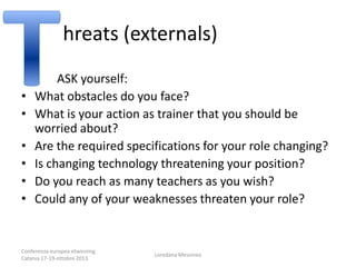 hreats (externals)
•
•
•
•
•
•

ASK yourself:
What obstacles do you face?
What is your action as trainer that you should be
worried about?
Are the required specifications for your role changing?
Is changing technology threatening your position?
Do you reach as many teachers as you wish?
Could any of your weaknesses threaten your role?

Conferenza europea etwinning
Catania 17-19-ottobre 2013

Loredana Messineo

 