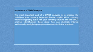 Importance of SWOT Analysis
The most important part of a SWOT analysis is to improve the
viability of your company. Important threats coupled with a company
weakness typically put at risk your company's future, and the SWOT
analysis identification these risks. You can eliminate internal
weakness by assigining company resources to fix the problems.
 