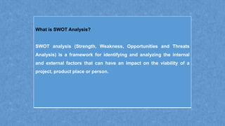 What is SWOT Analysis?
SWOT analysis (Strength, Weakness, Opportunities and Threats
Analysis) is a framework for identifying and analyzing the internal
and external factors that can have an impact on the viability of a
project, product place or person.
 