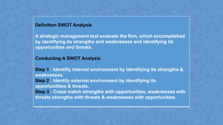 Definition SWOT Analysis
A strategic management tool evaluate the firm, which accomplished
by identifying its strengths and weaknesses and identifying its
opportunities and threats.
Conducting A SWOT Analysis
Step 1 : Identifiy internal environment by identifying its strengths &
weaknesses.
Step 2 : Identify external environment by identifying its
opportunitites & threats.
Step 3 : Cross match strengths with opportunities, weaknesses with
threats strengths with threats & weaknesses with opportunities.
 