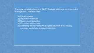 There are certain limitations of SWOT Analysis which are not in control of
management. These include-
(a) Price Increase
(b) Inputs/raw materials
(c) Government legislation
(d) Economic environment
(e) Searching a new market for the product which is not having
overseas market due to import restriction.
 