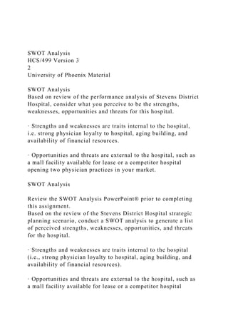 SWOT Analysis
HCS/499 Version 3
2
University of Phoenix Material
SWOT Analysis
Based on review of the performance analysis of Stevens District
Hospital, consider what you perceive to be the strengths,
weaknesses, opportunities and threats for this hospital.
· Strengths and weaknesses are traits internal to the hospital,
i.e. strong physician loyalty to hospital, aging building, and
availability of financial resources.
· Opportunities and threats are external to the hospital, such as
a mall facility available for lease or a competitor hospital
opening two physician practices in your market.
SWOT Analysis
Review the SWOT Analysis PowerPoint® prior to completing
this assignment.
Based on the review of the Stevens District Hospital strategic
planning scenario, conduct a SWOT analysis to generate a list
of perceived strengths, weaknesses, opportunities, and threats
for the hospital.
· Strengths and weaknesses are traits internal to the hospital
(i.e., strong physician loyalty to hospital, aging building, and
availability of financial resources).
· Opportunities and threats are external to the hospital, such as
a mall facility available for lease or a competitor hospital
 