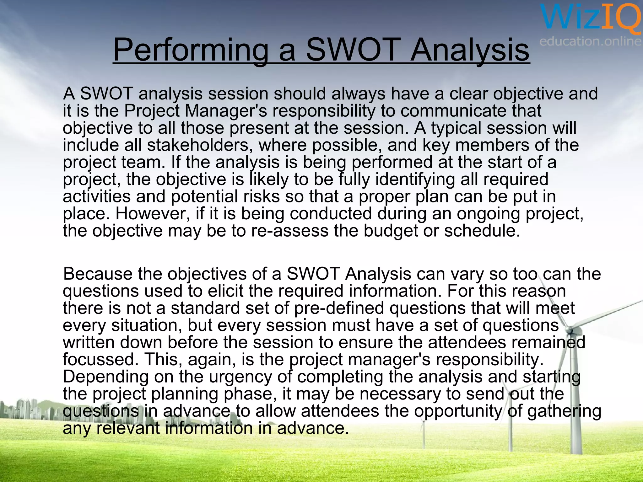 Performing a SWOT Analysis
A SWOT analysis session should always have a clear objective and
it is the Project Manager's responsibility to communicate that
objective to all those present at the session. A typical session will
include all stakeholders, where possible, and key members of the
project team. If the analysis is being performed at the start of a
project, the objective is likely to be fully identifying all required
activities and potential risks so that a proper plan can be put in
place. However, if it is being conducted during an ongoing project,
the objective may be to re-assess the budget or schedule.
Because the objectives of a SWOT Analysis can vary so too can the
questions used to elicit the required information. For this reason
there is not a standard set of pre-defined questions that will meet
every situation, but every session must have a set of questions
written down before the session to ensure the attendees remained
focussed. This, again, is the project manager's responsibility.
Depending on the urgency of completing the analysis and starting
the project planning phase, it may be necessary to send out the
questions in advance to allow attendees the opportunity of gathering
any relevant information in advance.

 