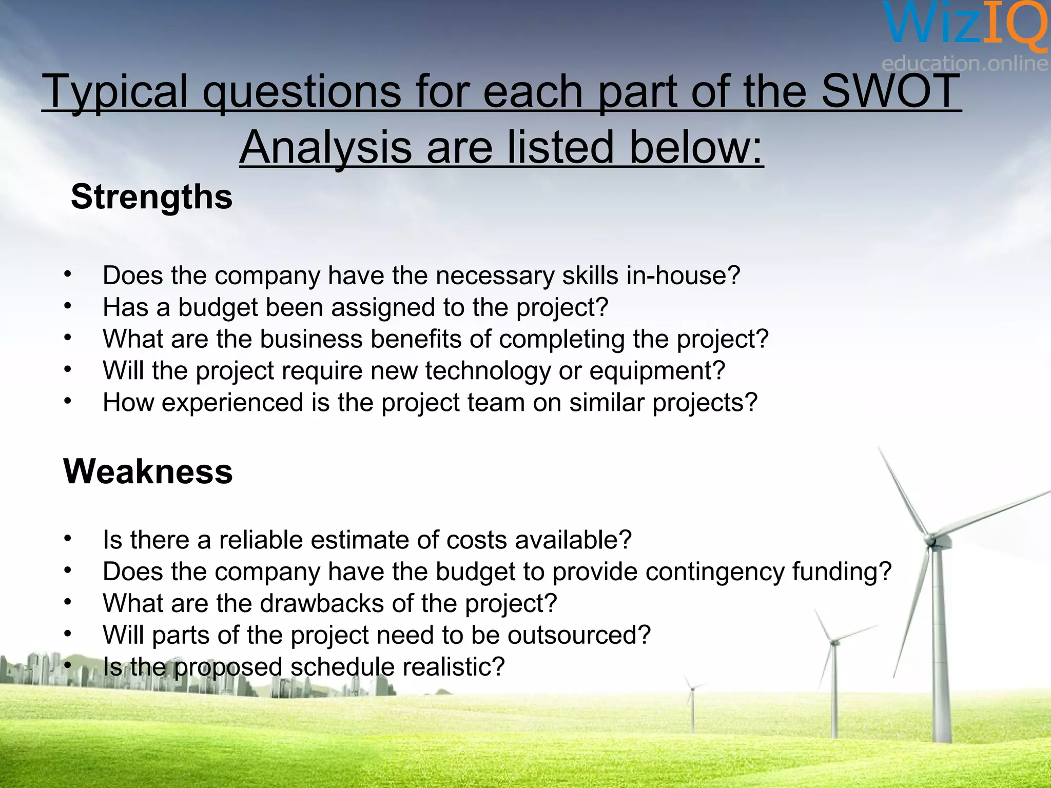 Typical questions for each part of the SWOT
Analysis are listed below:
Strengths
•
•
•
•
•

Does the company have the necessary skills in-house?
Has a budget been assigned to the project?
What are the business benefits of completing the project?
Will the project require new technology or equipment?
How experienced is the project team on similar projects?

Weakness
•
•
•
•
•

Is there a reliable estimate of costs available?
Does the company have the budget to provide contingency funding?
What are the drawbacks of the project?
Will parts of the project need to be outsourced?
Is the proposed schedule realistic?

 