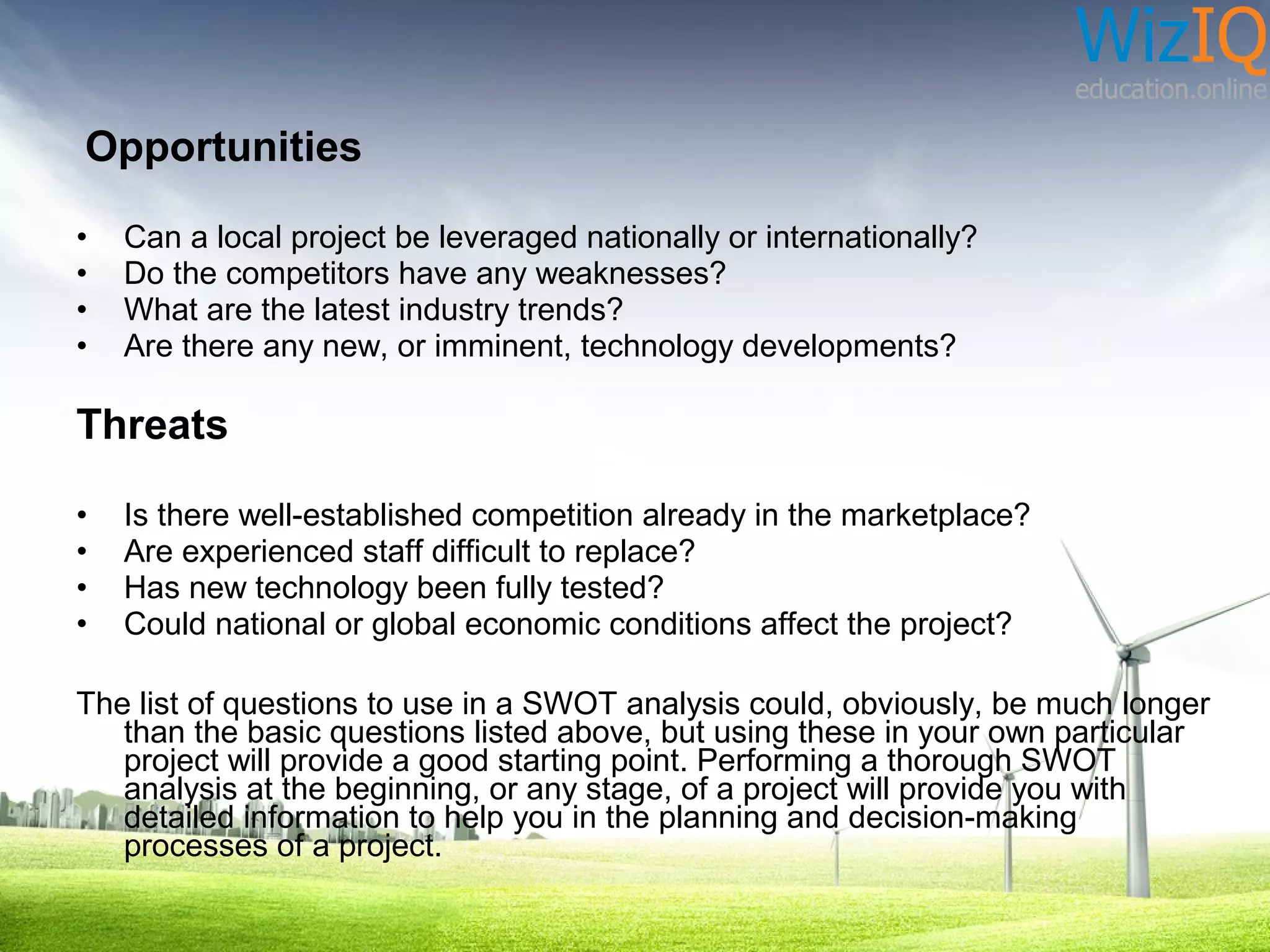 Opportunities
•
•
•
•

Can a local project be leveraged nationally or internationally?
Do the competitors have any weaknesses?
What are the latest industry trends?
Are there any new, or imminent, technology developments?

Threats
•
•
•
•

Is there well-established competition already in the marketplace?
Are experienced staff difficult to replace?
Has new technology been fully tested?
Could national or global economic conditions affect the project?

The list of questions to use in a SWOT analysis could, obviously, be much longer
than the basic questions listed above, but using these in your own particular
project will provide a good starting point. Performing a thorough SWOT
analysis at the beginning, or any stage, of a project will provide you with
detailed information to help you in the planning and decision-making
processes of a project.

 