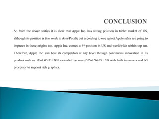 So from the above statics it is clear that Apple Inc. has strong position in tablet market of US, although its position is few weak in Asia/Pacific but according to one report Apple sales are going to improve in these origins too. Apple Inc. comes at 4 th  position in US and worldwide within top ten. Therefore, Apple Inc. can beat its competitors at any level through continuous innovation in its product such as  iPad Wi-Fi+3GS extended version of iPad Wi-Fi+ 3G with built in camera and A5 processor to support rich graphics. 