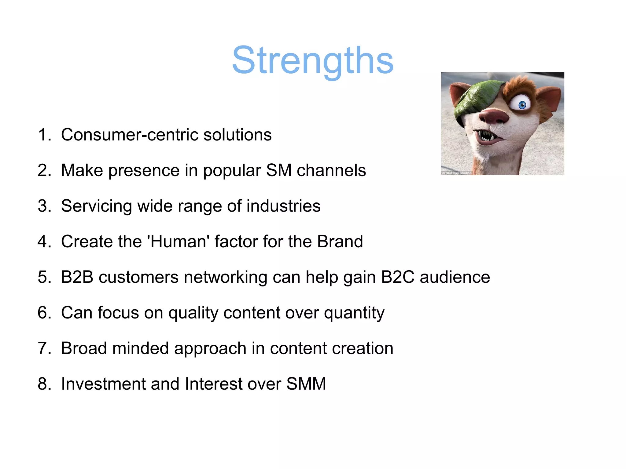 Strengths
1. Consumer-centric solutions
2. Make presence in popular SM channels
3. Servicing wide range of industries
4. Create the 'Human' factor for the Brand
5. B2B customers networking can help gain B2C audience
6. Can focus on quality content over quantity
7. Broad minded approach in content creation
8. Investment and Interest over SMM

 