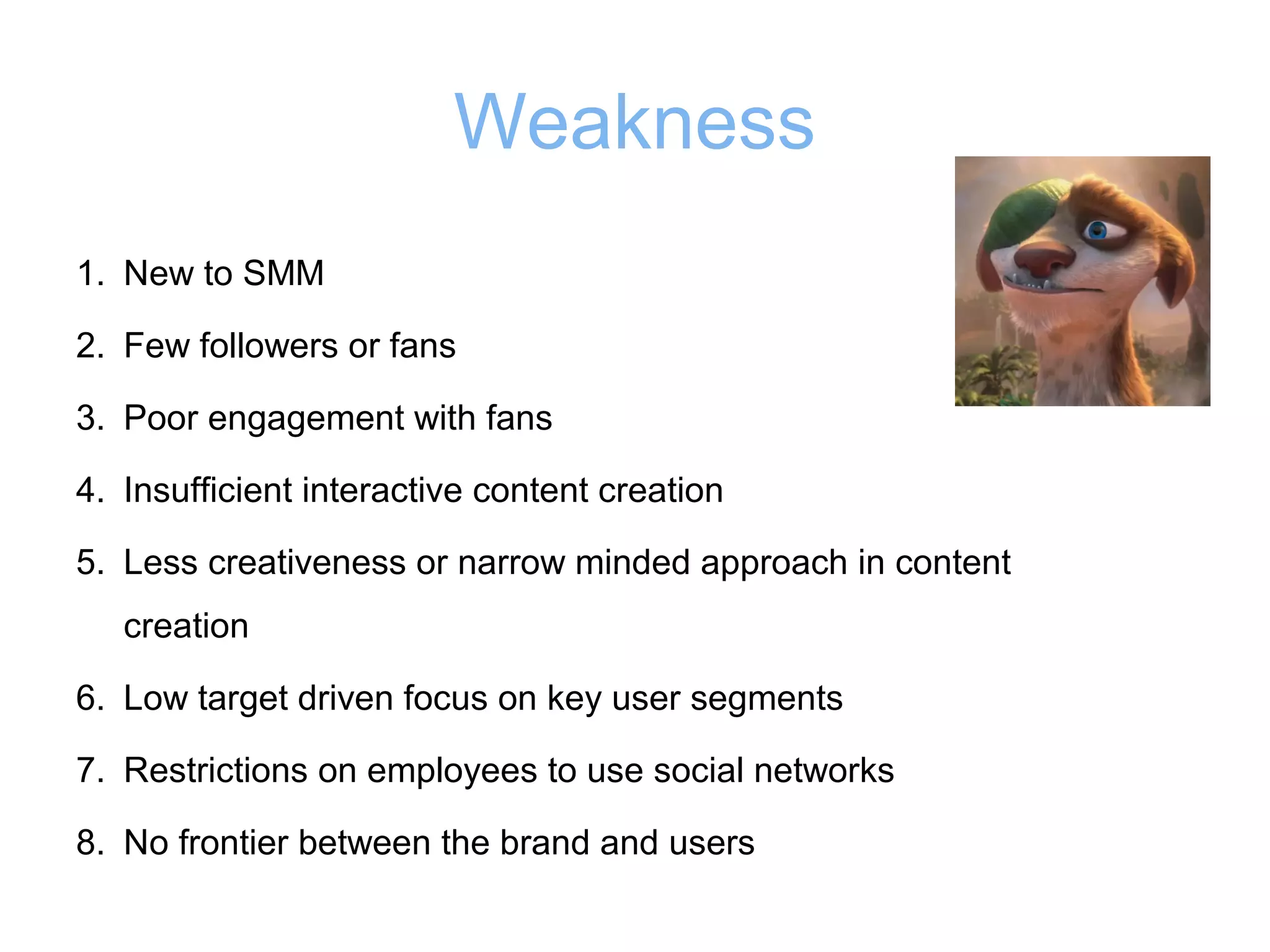 Weakness
1. New to SMM
2. Few followers or fans
3. Poor engagement with fans
4. Insufficient interactive content creation
5. Less creativeness or narrow minded approach in content
creation
6. Low target driven focus on key user segments
7. Restrictions on employees to use social networks
8. No frontier between the brand and users

 