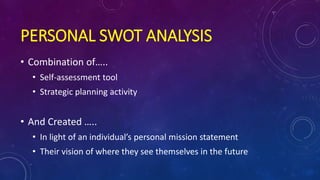 PERSONAL SWOT ANALYSIS
• Combination of…..
• Self-assessment tool
• Strategic planning activity
• And Created …..
• In light of an individual’s personal mission statement
• Their vision of where they see themselves in the future
 