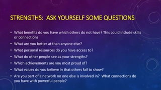 STRENGTHS: ASK YOURSELF SOME QUESTIONS
• What benefits do you have which others do not have? This could include skills
or connections
• What are you better at than anyone else?
• What personal resources do you have access to?
• What do other people see as your strengths?
• Which achievements are you most proud of?
• What values do you believe in that others fail to show?
• Are you part of a network no one else is involved in? What connections do
you have with powerful people?
 