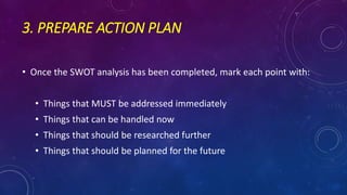 3. PREPARE ACTION PLAN
• Once the SWOT analysis has been completed, mark each point with:
• Things that MUST be addressed immediately
• Things that can be handled now
• Things that should be researched further
• Things that should be planned for the future
 