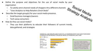 Social Media
Strategy Analysis
● Define the purpose and objectives for the use of social media by your
organization
○ To satisfy omni-channel needs of shoppers thru different channels
○ “Uses Analytics to Help Retailers Clinch Deals”
● Describe the target group(s) for your social media presence.
○ Small business managers/owners
○ Tech-savvy consumers
● How do they use social media?
○ They use their platforms to educate their followers of current trends,
data gathered, and strategies
 