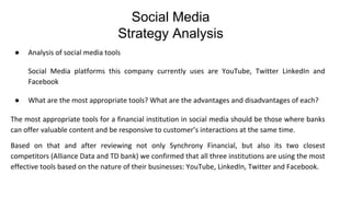 ● Analysis of social media tools
Social Media platforms this company currently uses are YouTube, Twitter LinkedIn and
Facebook
● What are the most appropriate tools? What are the advantages and disadvantages of each?
The most appropriate tools for a financial institution in social media should be those where banks
can offer valuable content and be responsive to customer’s interactions at the same time.
Based on that and after reviewing not only Synchrony Financial, but also its two closest
competitors (Alliance Data and TD bank) we confirmed that all three institutions are using the most
effective tools based on the nature of their businesses: YouTube, LinkedIn, Twitter and Facebook.
Social Media
Strategy Analysis
 