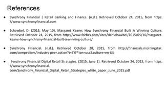 References
● Synchrony Financial | Retail Banking and Finance. (n.d.). Retrieved October 24, 2015, from https:
//www.synchronyfinancial.com
● Schawbel, D. (2015, May 10). Margaret Keane: How Synchrony Financial Built A Winning Culture.
Retrieved October 24, 2015, from http://www.forbes.com/sites/danschawbel/2015/05/10/margaret-
keane-how-synchrony-financial-built-a-winning-culture/
● Synchrony Financial. (n.d.). Retrieved October 28, 2015, from http://financials.morningstar.
com/competitors/industry-peer.action?t=SYF®ion=usa&culture=en-US
● Synchrony Financial Digital Retail Strategies. (2015, June 1). Retrieved October 24, 2015, from https:
//www.synchronyfinancial.
com/Synchrony_Financial_Digital_Retail_Strategies_white_paper_June_2015.pdf
 