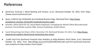 References
● Synchrony Financial | Retail Banking and Finance. (n.d.). Retrieved October 24, 2015, from https:
//www.synchronyfinancial.com
● Ayres, S (2015).Top 10 Benefits of a Facebook Business Page. Retrieved from: http://www.
postplanner.com/top-10-benefits-facebook-business-page/
● Schaefer, Mark (2014-03-13). Social Media Explained: Untangling the World's Most Misunderstood
Business Trend (Kindle Location 508). Amazon Publishing. Kindle Edition.
● Social Networking Fact Sheet. (2013, December 27). Retrieved October 29, 2015, from http://www.
pewinternet.org/fact-sheets/social-networking-fact-sheet/
● Credit Card Firm Synchrony Financial Uses Analytics to Help Retailers Clinch Deals. (n.d.). Retrieved
October 24, 2015, from http://blogs.wsj.com/cio/2015/06/19/credit-card-firm-synchrony-financial-
uses-analytics-to-help-retailers-clinch-deals/
 