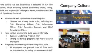 Company Culture“The culture we are developing is reflected in our core
values, which are being honest, passionate, driven, caring,
bold, and responsible.”- Margaret Keane, President and CEO
of Synchrony FInancial
● Women are well represented in the company
○ Women are in very senior roles, including our
Chief Marketing Officer, Chief Information
Officer, Chief Securities Counsel, and Chief
Compliance Officer.
● Have various programs to build leaders internally
○ Business Leadership Program (BLP)
○ strong leadership programs for more tenured
employees
● Integrated volunteering into the company culture.
○ All employees are granted time off from work
for volunteerism, including our non-exempt staff
 