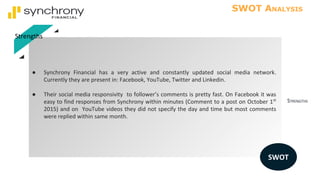 STRENGTHS
SWOT ANALYSIS
● Synchrony Financial has a very active and constantly updated social media network.
Currently they are present in: Facebook, YouTube, Twitter and Linkedin.
● Their social media responsivity to follower’s comments is pretty fast. On Facebook it was
easy to find responses from Synchrony within minutes (Comment to a post on October 1st
2015) and on YouTube videos they did not specify the day and time but most comments
were replied within same month.
Strengths
SWOT
 