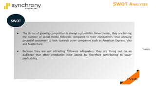 THREATS
SWOT ANALYSIS
● The threat of growing competition is always a possibility. Nevertheless, they are lacking
the number of social media followers compared to their competitors, thus allowing
potential customers to look towards other companies such as American Express, Visa
and MasterCard.
● Because they are not attracting followers adequately, they are losing out on an
audience that other companies have access to, therefore contributing to lower
profitability.
SWOT
Threats
 