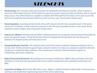 STRENGHTS
• Brand loyalty. Over the years, Microsoft has been the leading OS and software provider, which resulted in
more than 90% market share for PC OS. Most of us grew up using its easy to use OS, are familiar with it and will
keep using it. Few other brands are capable to compete with Microsoft for this reason. Even open source OS,
which are completely free and well suited to use for common user, find it hard to attract users.
• Brand reputation. According to Inter brand, Microsoft’s brand is the 5th most valuable brand in the world,
valued at $ 57.8 billion. Forbes listed the corporate as the 7th most reputable business in the world. Brand
reputation leads to higher sales and greater market share.
• Easy to use software. Windows OS and Office software products are so popular not just because Microsoft has
great monopolistic power, strong distribution channels and good brand reputation but also because its
products are of great quality and really easy to use
• .
• Strong distribution channels. The company works with all the major computer hardware producers such as
Lenovo, Dell, Toshiba and Samsung and major computer retailers to make sure computers would be sold with
already pre-installed Windows software. The company also invested in Dell and Nokia to tighten its
relationships with these companies.
• Robust financial performance. Microsoft grew its revenues by 20% from 2008 to 2012 and holds more than
$63 billion of cash and cash equivalents that can be used for acquisitions and substantial investments into
R&D.
• Acquisition of Skype. With nearly 300 million users, Skype is a significant boost to Microsoft’s online presence
and have a lot of potential in generating income from online advertising.
 