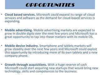 OPPORTUNITIES
• Cloud based services. Microsoft could expand its range of cloud 
services and software as the demand for cloud-based services is 
expanding.
• Mobile advertising. Mobile advertising markets are expected to 
grow in double digits over the next few years and Microsoft has a 
great opportunity to tap into these markets with its mobile OS.
• Mobile device industry. Smartphone and tablets markets will 
grow steadily over the next few years and Microsoft could exploit 
this opportunity by introducing more of its own tablets and a new 
company phone.
• Growth through acquisitions. With a huge reserve of cash 
Microsoft could start acquiring new startups that would bring new 
technology, skills and competences to the business.
 