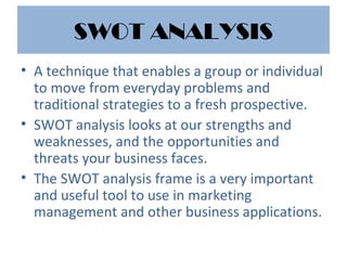 SWOT ANALYSIS
• A technique that enables a group or individual
to move from everyday problems and
traditional strategies to a fresh prospective.
• SWOT analysis looks at our strengths and
weaknesses, and the opportunities and
threats your business faces.
• The SWOT analysis frame is a very important
and useful tool to use in marketing
management and other business applications.
 
