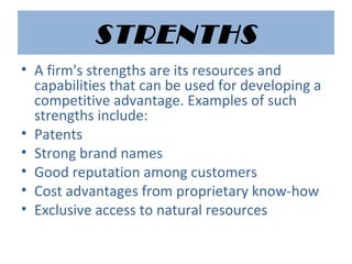 STRENTHS
• A firm's strengths are its resources and
capabilities that can be used for developing a
competitive advantage. Examples of such
strengths include:
• Patents
• Strong brand names
• Good reputation among customers
• Cost advantages from proprietary know-how
• Exclusive access to natural resources
 