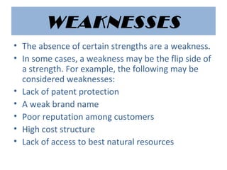 WEAKNESSES
• The absence of certain strengths are a weakness.
• In some cases, a weakness may be the flip side of
a strength. For example, the following may be
considered weaknesses:
• Lack of patent protection
• A weak brand name
• Poor reputation among customers
• High cost structure
• Lack of access to best natural resources
 