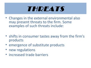 THREATS
• Changes in the external environmental also
may present threats to the firm. Some
examples of such threats include:
• shifts in consumer tastes away from the firm's
products
• emergence of substitute products
• new regulations
• increased trade barriers
 