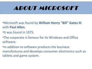 ABOUT MICROSOFTABOUT MICROSOFT
•Microsoft was found by William Henry "Bill" Gates III
with Paul Allen.
•It was found in 1975.
•The corporate is famous for its Windows and Office
software.
•In addition to software products the business
manufactures and develops consumer electronics such as
tablets and game system.
 