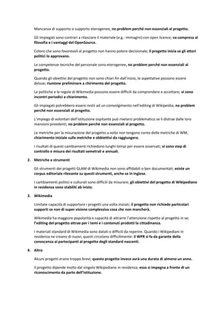 Mancanza di supporto o supporto eterogeneo, no problem perché non essenziali al progetto. 
Gli impiegati sono contrari a rilasciare il materiale (e.g.: immagini) con open licence; va compresa al filosofia e i vantaggi del OpenSource. 
Coloro che sono favorevoli al progetto non hanno potere decisionale; il progetto inizia se gli attori politici lo approvano. 
Le competenze tecniche del personale sono eterogenee, no problem perché non essenziali al progetto. 
Quando gli obiettivi del progetto non sono chiari fin dall’inizio, le aspettative possono essere deluse; riunione preliminare a chirimento del progetto. 
Le politiche e le regole di Wikimedia possono essere difficili da comprendere e accettare; vi sono incontri periodici a chiarimento. 
Gli impiegati potrebbero essere restii ad un coinvolgimento nell’editing di Wikipeidia; no problem perché non essenziali al progetto. 
L’impiego di volontari dell’istituzione ospitante può rivelarsi problematico se li distrae dalle loro mansioni preedenti; no problem perché non essenziali al progetto. 
Le metriche per la misurazione del progetto a volte non tengono conto delle metriche di WM; chiarimento iniziale sulle metriche e obbiettivi da raggiungere. 
I risultati di questi cambiamenti richiedono lunghi tempi per essere osservati; vi sono step di controllo e misura dei risultati semetrali e annuali. 
2. Metriche e strumenti 
Gli strumenti dei progetti GLAM di Wikimedia non sono affidabili o ben documentati; esiste un corpus editoriale rilevante su questi strumenti, anche se in inglese. 
I cambiamenti politici e culturali sono difficili da misurare; gli obiettivi del progetto di Wikipediano in residenza sono stabiliti ab inizio. 
3. Wikimedia 
Limitate capacità di supportare i progetti una volta iniziati; il progetto non richiede particolari supporti se non di super visione complessiva cosa che non mancherà. 
Wikimedia ha maggiore popolarità e capacità di attrarre l’attenzione rispetto al progetto in se; l’editing del progetto attrae per i temi e i contenuti prodotti la cittadinanza. 
I materiali standard di Wikimedia sono datati o difficili da reperire. Quando i Wikipediani in residenza ne creano di nuovi, questi circolano difficilimente: il WPR si fa da garante della conoscenza ai partecipanti al progetto degli standard nascenti. 
4. Altro 
Alcuni progetti erano troppo brevi; questo progetto invece avrà una durata di almeno un anno. 
Il progetto dipende molto dal singolo Wikipediano in residenza; esso si impegna a fronte di un riconoscimento da parte dell’istituzione.  
