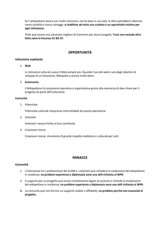 Se il wikipediano lavora con molte istituzioni, ma ha base in una sola, le altre potrebbero ottenere meno visibilità e meno vantaggi; si stabiliste ab inizio una scaletta e un operatività minima per ogni istituzione. 
Flickr può essere una soluzione migliore di Commons per alcuni progetti; l’uno non esclude altro fatta salva la lincenza CC BA-SY. 
OPPORTUNITÀ 
Istituzione ospitante 
1. Web 
Le istituzioni culturali usano il Web sempre più. Quando l’uso del web è uno degli obiettivi di sviluppo di un’istituzione, Wikipedia si presta molto bene. 
2. Autonomia 
Il Wikipediano ha autonomia operativa e organizzativa grazie alla mancanza di idee chiare per il progetto da parte dell’istituzione. 
Comunità 
1. Potenziale 
Potenziale culturale inespresso intercettabile da questa operazione 
2. Volontari 
Volontari: nessun limite al loro contributo 
3. Creazione risorse 
Creazione risorse: strumento di grande impatto mediatico e culturale per tutti 
MINACCE 
Comunità 
1. L’interazione tra i professiniosti del GLAM e i volontari può richedere la mediazione del wikipediano in residenza, no problem esperienza e diplomazia sono una skill richiesta al WPR. 
2. Il supporto per un progetto può essere strettamente legato al contesto e richiede la mediazioine del wikipediano in residenza; no problem esperienza e diplomazia sono una skill richiesta al WPR. 
3. La comunità può non fornire un supporto stabile e affidabile; no problem perché non essenziali al progetto. 