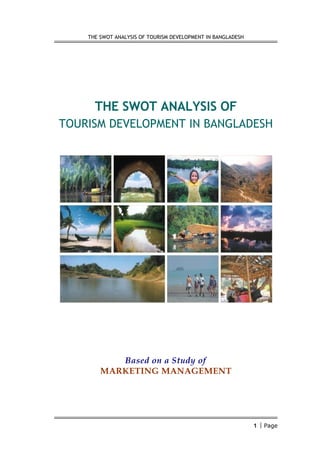 THE SWOT ANALYSIS OF TOURISM DEVELOPMENT IN BANGLADESH




      THE SWOT ANALYSIS OF
TOURISM DEVELOPMENT IN BANGLADESH




           Based on a Study of
        MARKETING MANAGEMENT




                                                             1  Page
 