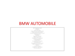 BMW AUTOMOBILE
SWOT ANALYSIS OF BMW
STRENGTH:
1:Brand Awareness.
2:Stylish and environmentally vehicles.
3:High standard quality vehicles.
4:Strong brand presents around the world.
5:Skilled work force.
WEAKNESS:
1:High prices of product.
2:High Production cost.
3:Persecption of a costly brand.
4:Very few partnership.
OPPOURTUNITY:
1:Growing demand of vehicles.
2:Expanding brand.
3:Including more low cost variance.
4:High demand of electric car.
THREATS:
1:Intense compition.
2:Rising cost of raw materials
3:Currency deflection
 