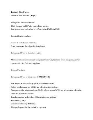 Porter’s Five Forces
Threat of New Entrants ( High):
Foreign and local competitors
IBM, Compaq and HP also entered into market.
Less government policy barriers (China joined WTO in 2002)
Potential barriers include:
Access to distribution channels
Scale economies (Local production plants)
Bargaining Power of Suppliers (Low):
Most competitors are vertically integrated that’s why the there is low bargaining power
opportunities for Dell with suppliers.
External Analysis:
Bargaining Power of Customers (MODERATE):
Few buyers purchase a large portion of industry output
State-owned companies, MNCs and educational institutions
Sales account for a large portion of Dell’s sales revenues 50% from government, education,
telecoms, power and finance.
Brand reputation and product differentiation can mitigate
Substitutes (Low):
Competitive Rivalry (Intense):
High profit potential due to industry growth
 