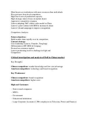 Main buyers are institutions with more resources than individuals
Price pressure from local competitors
High fixed costs of production capacity
High strategic stakes (focus on market share)
Aggressive competitive response
Lenovo adopting Dell’s direct sales model in China
Lenovo’s joint venture with IBM to increase its share
Lenovo’s brand campaign to improve recognition
Competitors Analysis:
Future objectives:
Build market share rapidly over its competitors.
Current strategy:
Cost leadership (Lenovo, Founder, Tongfang)
Differentiation (HP, IBM & Compaq)
Focused on consumer market
Lenovo positioning itself to challenge in high-end
Competitors
Critical investigation and analysis of Dell in Chinas market
Key Strengths:
Chinese competitors: market knowledge and low cost advantage.
American competitors: technology and brand recognition.
Key Weaknesses:
Chinese competitors: brand recognition
American competitors: higher costs
High-end Customers
– State-owned companies
– MNCs
– Government
– Educational institutions
– Large Corporate Accounts (1,500+ employees in Telecoms, Power and Finance)
 