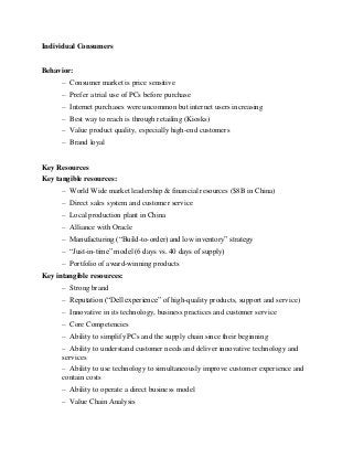 Individual Consumers
Behavior:
– Consumer market is price sensitive
– Prefer a trial use of PCs before purchase
– Internet purchases were uncommon but internet users increasing
– Best way to reach is through retailing (Kiosks)
– Value product quality, especially high-end customers
– Brand loyal
Key Resources
Key tangible resources:
– World Wide market leadership & financial resources ($8B in China)
– Direct sales system and customer service
– Local production plant in China
– Alliance with Oracle
– Manufacturing (“Build-to-order) and low inventory” strategy
– “Just-in-time” model (6 days vs. 40 days of supply)
– Portfolio of award-winning products
Key intangible resources:
– Strong brand
– Reputation (“Dell experience” of high-quality products, support and service)
– Innovative in its technology, business practices and customer service
– Core Competencies
– Ability to simplify PCs and the supply chain since their beginning
– Ability to understand customer needs and deliver innovative technology and
services
– Ability to use technology to simultaneously improve customer experience and
contain costs
– Ability to operate a direct business model
– Value Chain Analysis
 