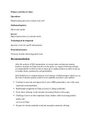 Primary activities of value:
Operations:
Manufacturing processes contain costs well
Outbound logistics:
Direct sales model
Service:
High responsiveness to customer needs
Technological development:
Innovative web site and IT infrastructure
Firm infrastructure:
Visionary founder and management team
Recommendation
After the analysis of Dell organization, its current status and present running
business strategies in China and all over the globe, we suggest following strategic
recommendations to Dell in order to boost up its market position in order to rise up
its market shares, productivity and profitability;
Dell should have to continue business level strategy of differentiation which was on
the basis of product quality, build-to-own capability and direct sales method
 Continue to innovate and outpace the Lenovo-IBM partnership is one of the most
important recommendation.
 Build brand recognition in China as Lenovo’s doing worldwide
 Grow direct ordering via the internet (increasing Chinese web usage)
 Challenge Lenovo in other important Asian markets while increasing product
quality and
services in China
 Prepare for wireless/mobility trend and strengthen notebook offering
 