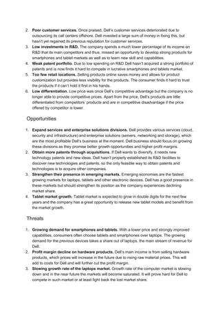 The demands of Dell’s model have led it to adopt a new organizational structure.It is marked by
a focus on a few key strategic activities, and extensive outsourcing of non-strategic activities.
Dell works closely with external partners to produce its PC products and to offer its customers
an array of additional products and services that add value and allow Dell to capture a larger
share of the customer’s IT spending.
To manufacture its products, Dell coordinates a global production network that spans the
Americas, Europe and Asia, combining in-house final assembly with heavy reliance on outside
suppliers and contract manufacturers. Manufacturing of printed circuit board assemblies
(PCBAs), subassemblies (box builds), and some final products (mainly notebook PCs) is ha ndled
by contract manufacturers or original design manufacturers such as SCI, Solectron, Celestica,
Hon Hai, Quanta and Arima. Like other PC makers, Dell relies on outside suppliers for
components and peripherals such as disk drives, CD-ROM drives, semiconductors, add-on cards,
monitors, keyboards, mice and speakers. Its PCs can be bundled with standard software such as
Microsoft Office or with specialized software requested by corporate customers.
Dell relies on outside partners for services such as system integration, installation, on-site
repairs and consulting. Partners include Wang, Unisys, IBM and BancTec. It also works with
resellers who support Dell hardware and receive referral fees for recommending Dell to
customers.
History
 Dell competes in the PC industry, selling enterprise systems, desktop computers and
 notebook computers.
 Founded in 1983
 World’s largest computer vendor
 Revenues of $41 billion in 2004
 Operates in 13 Asia Pacific markets with sales of $4.3B in 2004
 Entered China in 1995 via export
 Started focusing on China in 1998
 Operates in in 1998 established a local manufacturing and distribution operation
 In 2004, Dell PCs captured 7% share in China.
 